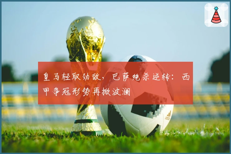 皇马轻取劲敌,巴萨绝杀逆转:西甲争冠形势再掀波澜