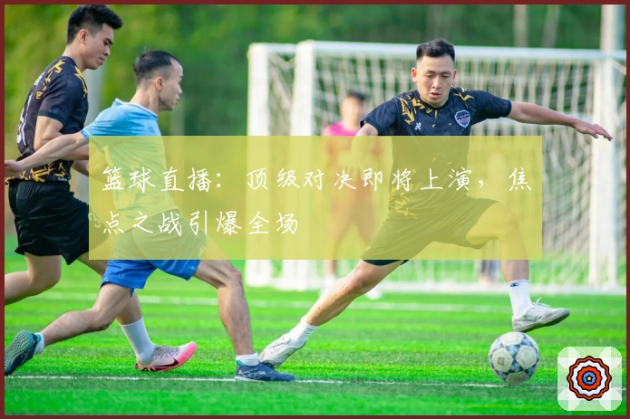 篮球直播:顶级对决即将上演,焦点之战引爆全场