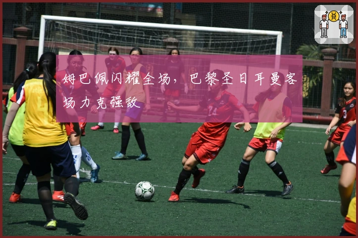 姆巴佩闪耀全场，巴黎圣日耳曼客场力克强敌