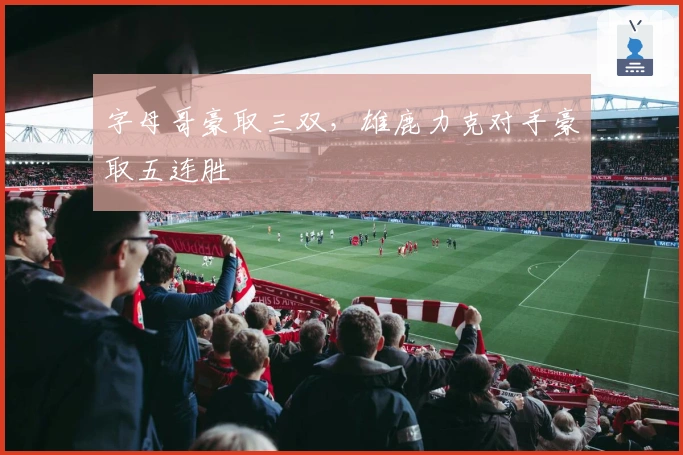 字母哥豪取三双，雄鹿力克对手豪取五连胜