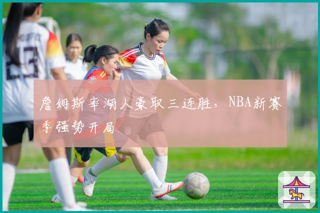 詹姆斯率湖人豪取三连胜，NBA新赛季强势开局