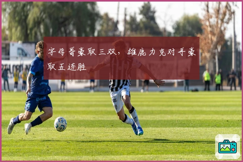 字母哥豪取三双,雄鹿力克对手豪取五连胜