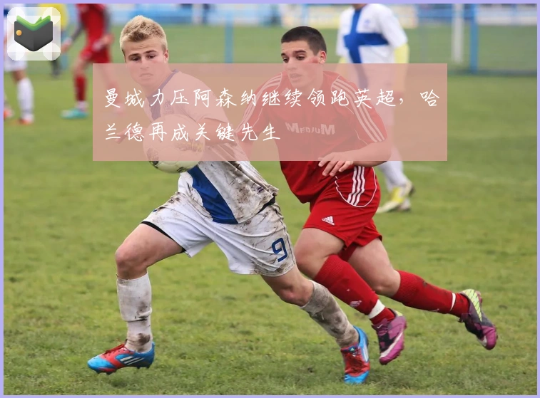 曼城力压阿森纳继续领跑英超,哈兰德再成关键先生