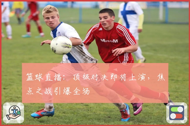 篮球直播：顶级对决即将上演，焦点之战引爆全场